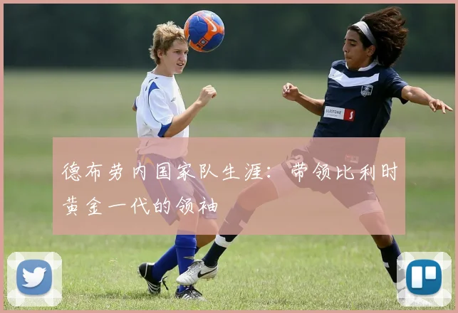 德布劳内国家队生涯:带领比利时黄金一代的领袖
